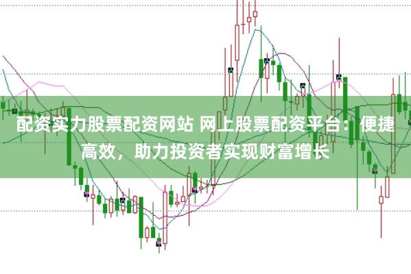 配资实力股票配资网站 网上股票配资平台：便捷高效，助力投资者实现财富增长