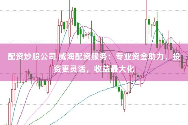 配资炒股公司 威海配资服务：专业资金助力，投资更灵活，收益最大化