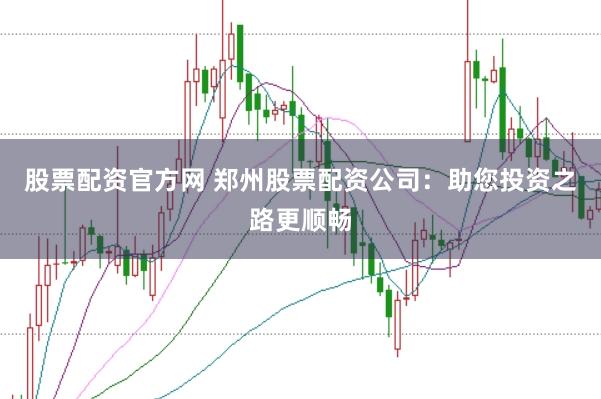 股票配资官方网 郑州股票配资公司：助您投资之路更顺畅