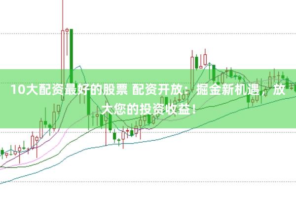 10大配资最好的股票 配资开放：掘金新机遇，放大您的投资收益！