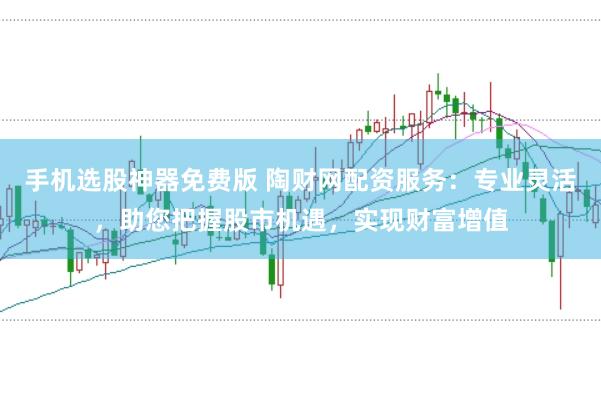 手机选股神器免费版 陶财网配资服务：专业灵活，助您把握股市机遇，实现财富增值