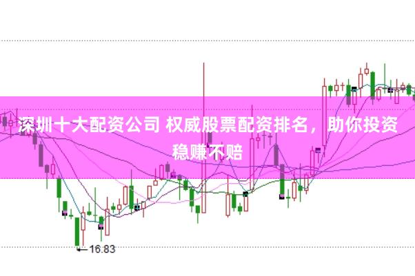 深圳十大配资公司 权威股票配资排名，助你投资稳赚不赔