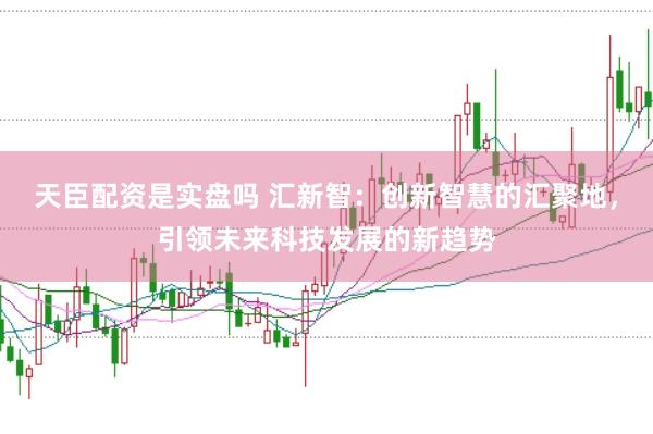 天臣配资是实盘吗 汇新智：创新智慧的汇聚地，引领未来科技发展的新趋势