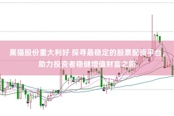黑猫股份重大利好 探寻最稳定的股票配资平台，助力投资者稳健增值财富之路