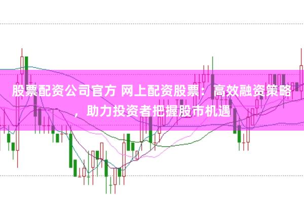 股票配资公司官方 网上配资股票：高效融资策略，助力投资者把握股市机遇