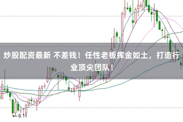 炒股配资最新 不差钱！任性老板挥金如土，打造行业顶尖团队！