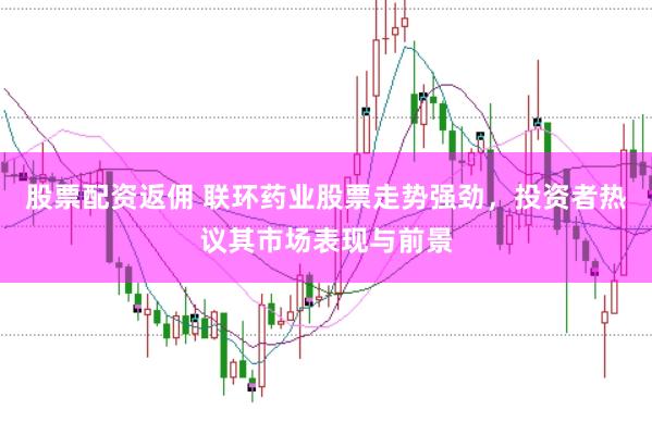 股票配资返佣 联环药业股票走势强劲，投资者热议其市场表现与前景
