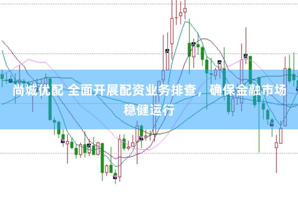 尚城优配 全面开展配资业务排查，确保金融市场稳健运行