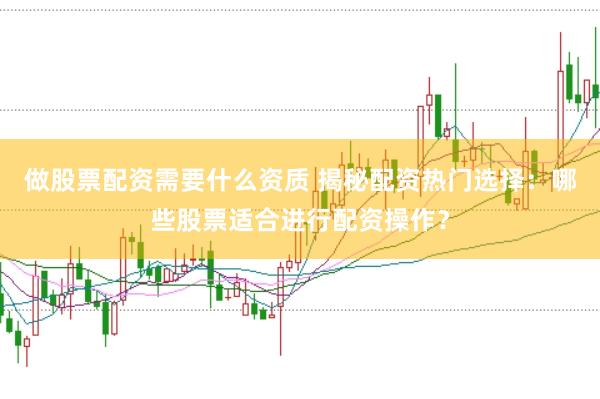 做股票配资需要什么资质 揭秘配资热门选择：哪些股票适合进行配资操作？