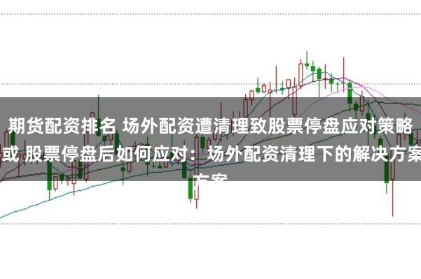 期货配资排名 场外配资遭清理致股票停盘应对策略 或 股票停盘后如何应对:场外配资清理下的解决方案