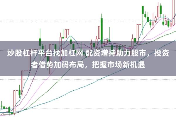 炒股杠杆平台找加杠网 配资增持助力股市,投资者借势加码布局,把握市场新机遇