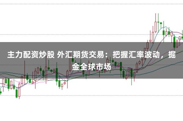 主力配资炒股 外汇期货交易：把握汇率波动，掘金全球市场