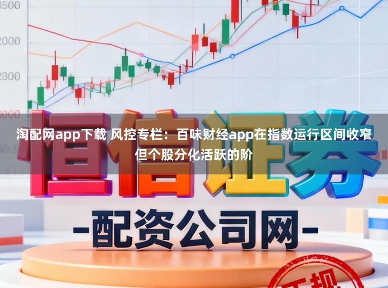 淘配网app下载 风控专栏:百味财经app在指数运行区间收窄但个股分化活跃的阶