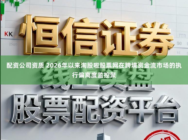 配资公司资质 2026年以来淘股啦股票网在跨境资金流市场的执行偏离度监控聚