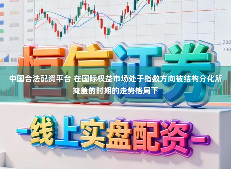 中国合法配资平台 在国际权益市场处于指数方向被结构分化所掩盖的时期的走势格局下