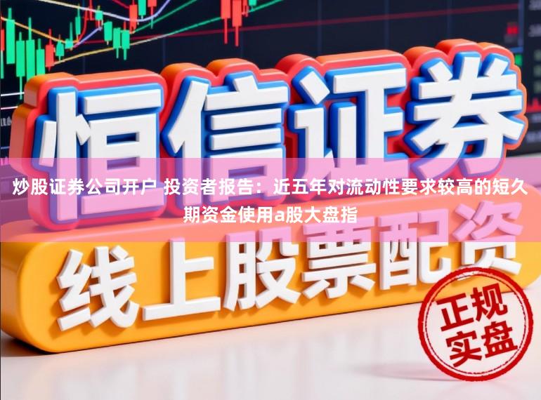 炒股证券公司开户 投资者报告：近五年对流动性要求较高的短久期资金使用a股大盘指