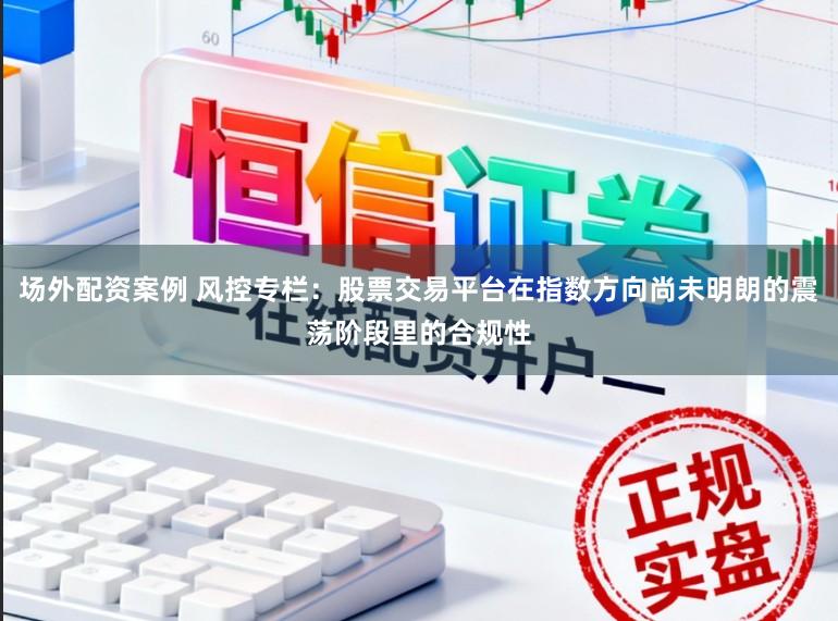 场外配资案例 风控专栏：股票交易平台在指数方向尚未明朗的震荡阶段里的合规性