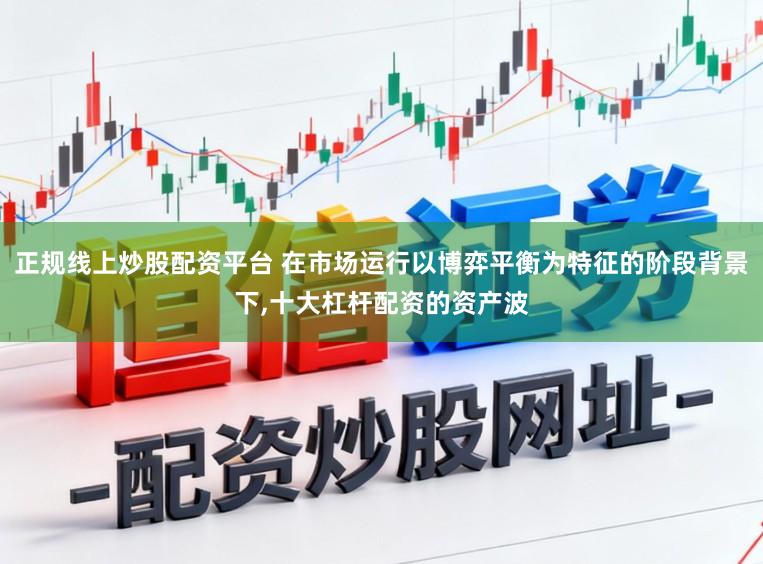 正规线上炒股配资平台 在市场运行以博弈平衡为特征的阶段背景下,十大杠杆配资的资产波