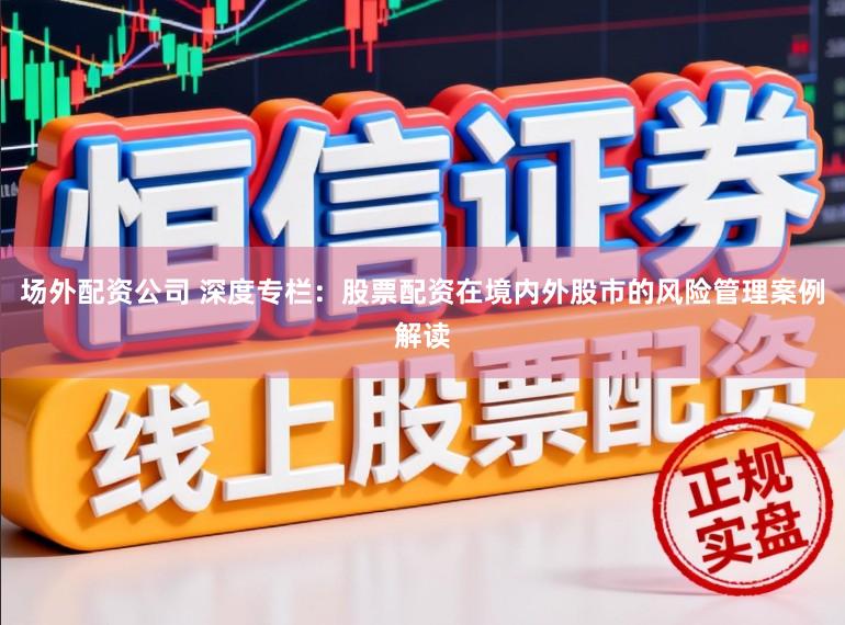 场外配资公司 深度专栏：股票配资在境内外股市的风险管理案例解读