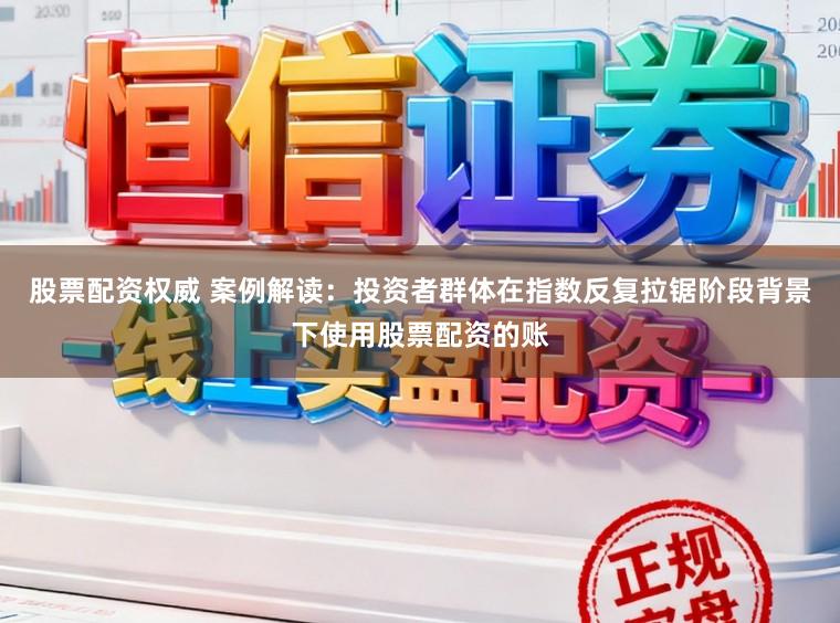 股票配资权威 案例解读：投资者群体在指数反复拉锯阶段背景下使用股票配资的账