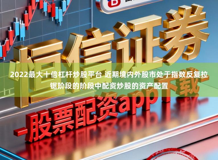 2022最大十倍杠杆炒股平台 近期境内外股市处于指数反复拉锯阶段的阶段中配资炒股的资产配置