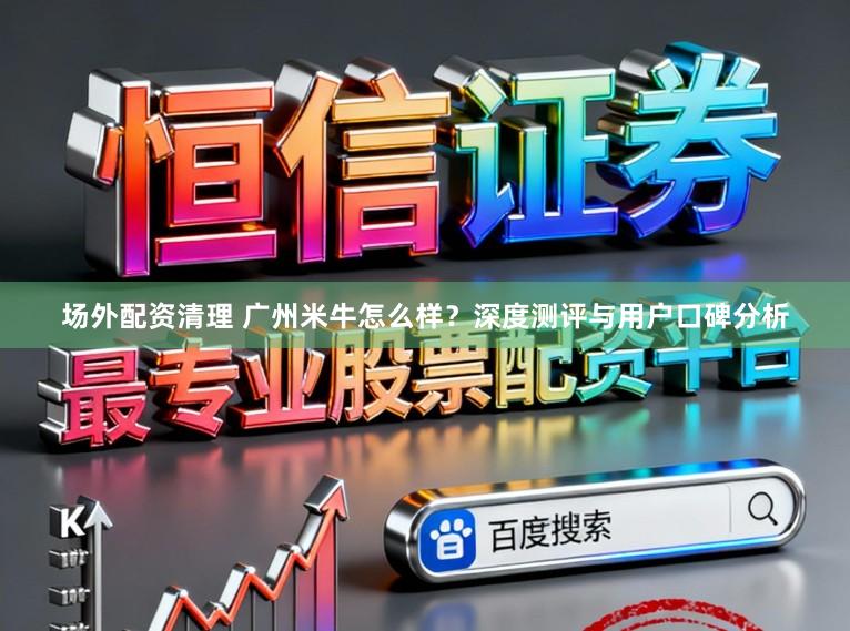 场外配资清理 广州米牛怎么样？深度测评与用户口碑分析