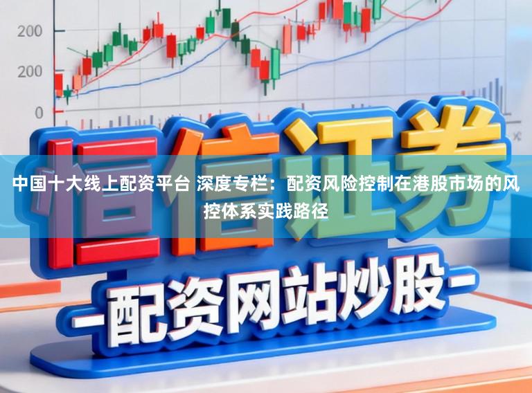中国十大线上配资平台 深度专栏:配资风险控制在港股市场的风控体系实践路径